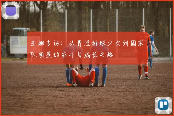 王娜专访：从青涩排球少女到国家队明星的奋斗与成长之路