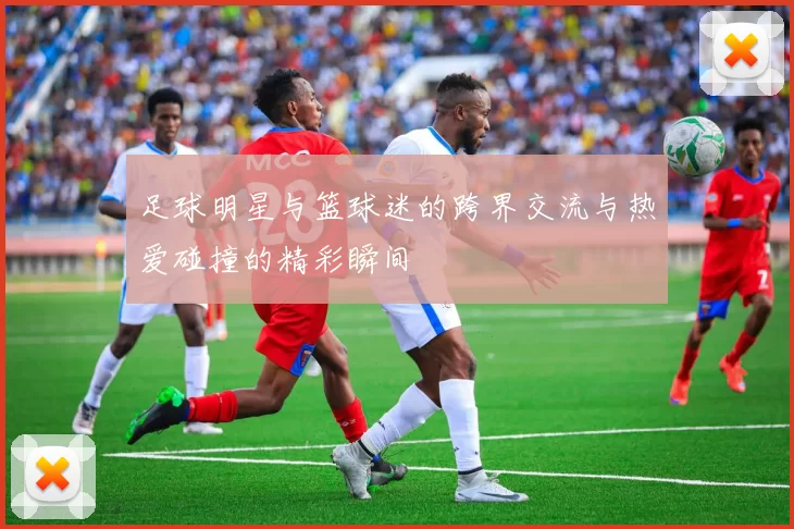 足球明星与篮球迷的跨界交流与热爱碰撞的精彩瞬间