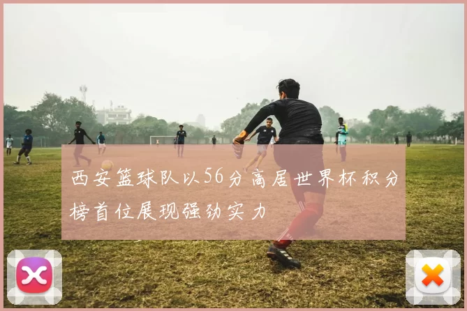 西安篮球队以56分高居世界杯积分榜首位展现强劲实力