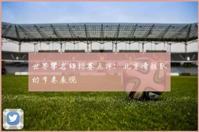 世界攀岩锦标赛点评：北京滑板队的节奏表现