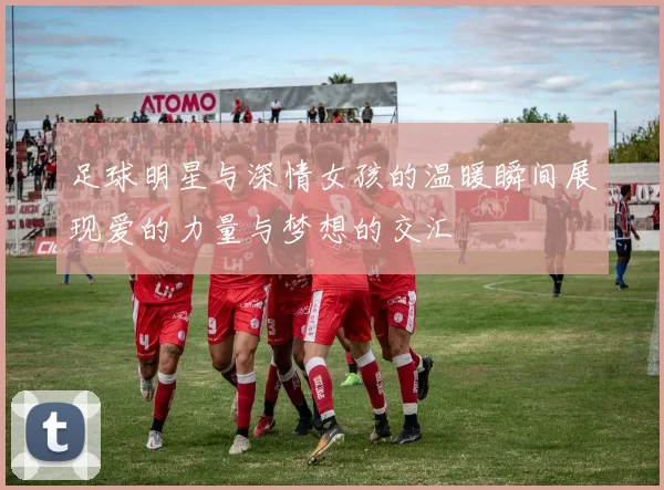 足球明星与深情女孩的温暖瞬间展现爱的力量与梦想的交汇