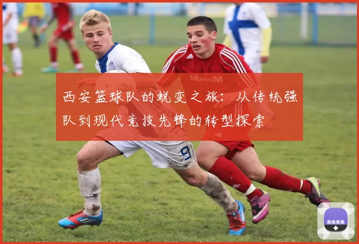西安篮球队的蜕变之旅：从传统强队到现代竞技先锋的转型探索