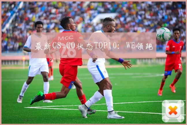 最新CS_GO状态TOP10：WE领跑